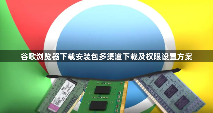 谷歌浏览器下载安装包多渠道下载及权限设置方案1