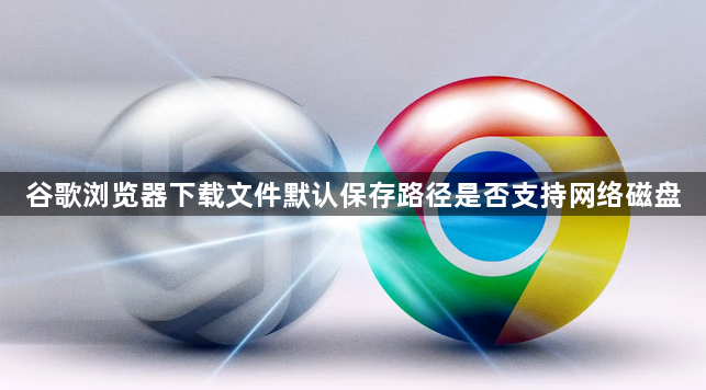 谷歌浏览器下载文件默认保存路径是否支持网络磁盘1