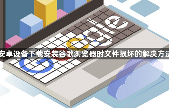 安卓设备下载安装谷歌浏览器时文件损坏的解决方法1