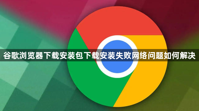 谷歌浏览器下载安装包下载安装失败网络问题如何解决1